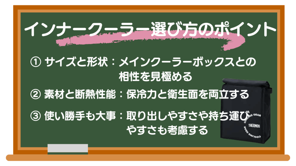 保冷力アップ！インナークーラーの選び方
ポイント① サイズと形状：メインクーラーボックスとの相性を見極める
ポイント② 素材と断熱性能：保冷力と衛生面を両立する
ポイント③ 使い勝手：取り出しやすさや持ち運びやすさも考慮する